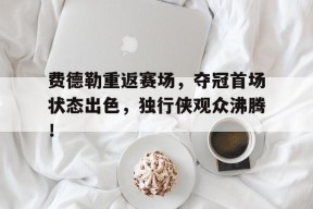 开云官网-费德勒重返赛场，夺冠首场状态出色，独行侠观众沸腾！的简单介绍