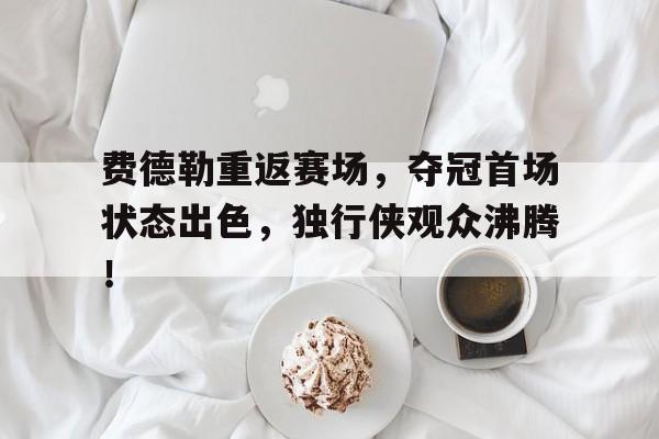开云官网-费德勒重返赛场，夺冠首场状态出色，独行侠观众沸腾！的简单介绍  第1张